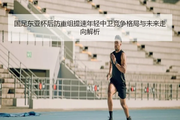 国足东亚杯后防重组提速年轻中卫竞争格局与未来走向解析